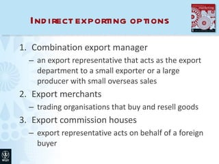 Indirect exporting options Combination export manager an export representative that acts as the export department to a small exporter or a large producer with small overseas sales Export merchants trading organisations that buy and resell goods Export commission houses export representative acts on behalf of a foreign buyer 