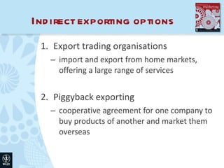 Indirect exporting options Export trading organisations import and export from home markets, offering a large range of services Piggyback exporting cooperative agreement for one company to buy products of another and market them overseas 