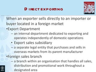 Direct exporting When an exporter sells directly to an importer or buyer located in a foreign market Export Department an internal department dedicated to exporting and operates independently of domestic operations Export sales subsidiary a separate legal entity that purchases and sells in overseas markets from its parent manufacturer Foreign sales branch a branch within an organisation that handles all sales, distribution and promotional work throughout a designated area 