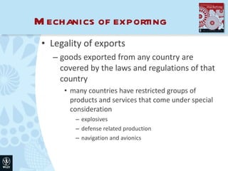 Mechanics of exporting Legality of exports goods exported from any country are covered by the laws and regulations of that country many countries have restricted groups of products and services that come under special consideration explosives defense related production navigation and avionics 