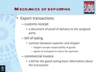 Mechanics of exporting Export transactions customs receipt a document of proof of delivery to the assigned party bill of lading contract between exporter and shipper shipper accepts responsibility of goods agrees to transport in return for payment commercial invoice a bill for the good stating basic information about the transaction 