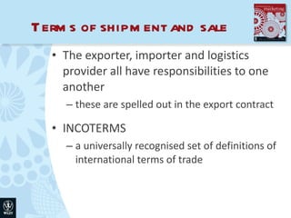 Terms of shipment and sale The exporter, importer and logistics provider all have responsibilities to one another these are spelled out in the export contract INCOTERMS a universally recognised set of definitions of international terms of trade 