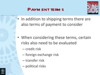 Payment terms In addition to shipping terms there are also terms of payment to consider When considering these terms, certain risks also need to be evaluated credit risk foreign exchange risk transfer risk political risks 