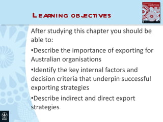 Learning objectives After studying this chapter you should be able to: Describe the importance of exporting for Australian organisations Identify the key internal factors and decision criteria that underpin successful exporting strategies Describe indirect and direct export strategies 