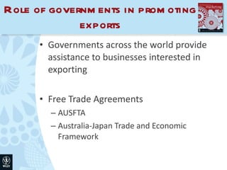 Role of governments in promoting exports Governments across the world provide assistance to businesses interested in exporting Free Trade Agreements AUSFTA Australia-Japan Trade and Economic Framework 