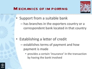 Mechanics of importing Support from a suitable bank has branches in the exporters country or a correspondent bank located in that country Establishing a letter of credit establishes terms of payment and how payment is made provides a certain ‘insurance’ in the transaction by having the bank involved 