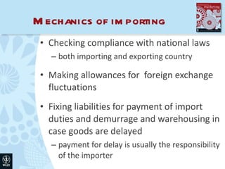 Mechanics of importing Checking compliance with national laws both importing and exporting country Making allowances for  foreign exchange fluctuations Fixing liabilities for payment of import duties and demurrage and warehousing in case goods are delayed payment for delay is usually the responsibility of the importer 