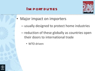 Import duties Major impact on importers usually designed to protect home industries reduction of these globally as countries open their doors to international trade WTO driven 