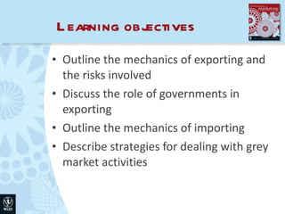 Learning objectives Outline the mechanics of exporting and the risks involved Discuss the role of governments in exporting Outline the mechanics of importing Describe strategies for dealing with grey market activities 
