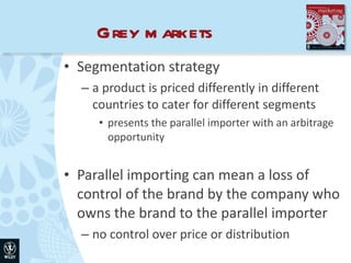Grey markets Segmentation strategy a product is priced differently in different countries to cater for different segments presents the parallel importer with an arbitrage opportunity Parallel importing can mean a loss of control of the brand by the company who owns the brand to the parallel importer no control over price or distribution 