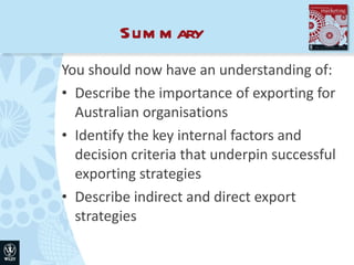 Summary You should now have an understanding of: Describe the importance of exporting for Australian organisations Identify the key internal factors and decision criteria that underpin successful exporting strategies Describe indirect and direct export strategies 