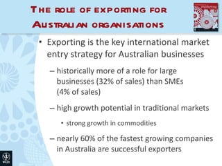 The role of exporting for Australian organisations Exporting is the key international market entry strategy for Australian businesses historically more of a role for large businesses (32% of sales) than SMEs  (4% of sales) high growth potential in traditional markets strong growth in commodities nearly 60% of the fastest growing companies in Australia are successful exporters 