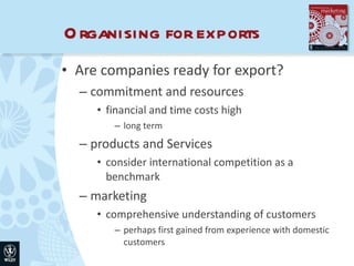 Organising for exports Are companies ready for export? commitment and resources financial and time costs high long term products and Services consider international competition as a benchmark marketing comprehensive understanding of customers perhaps first gained from experience with domestic customers 