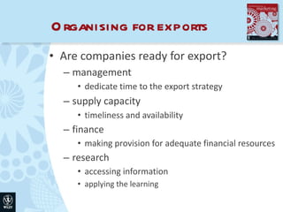 Organising for exports Are companies ready for export? management dedicate time to the export strategy supply capacity timeliness and availability finance making provision for adequate financial resources research accessing information applying the learning 