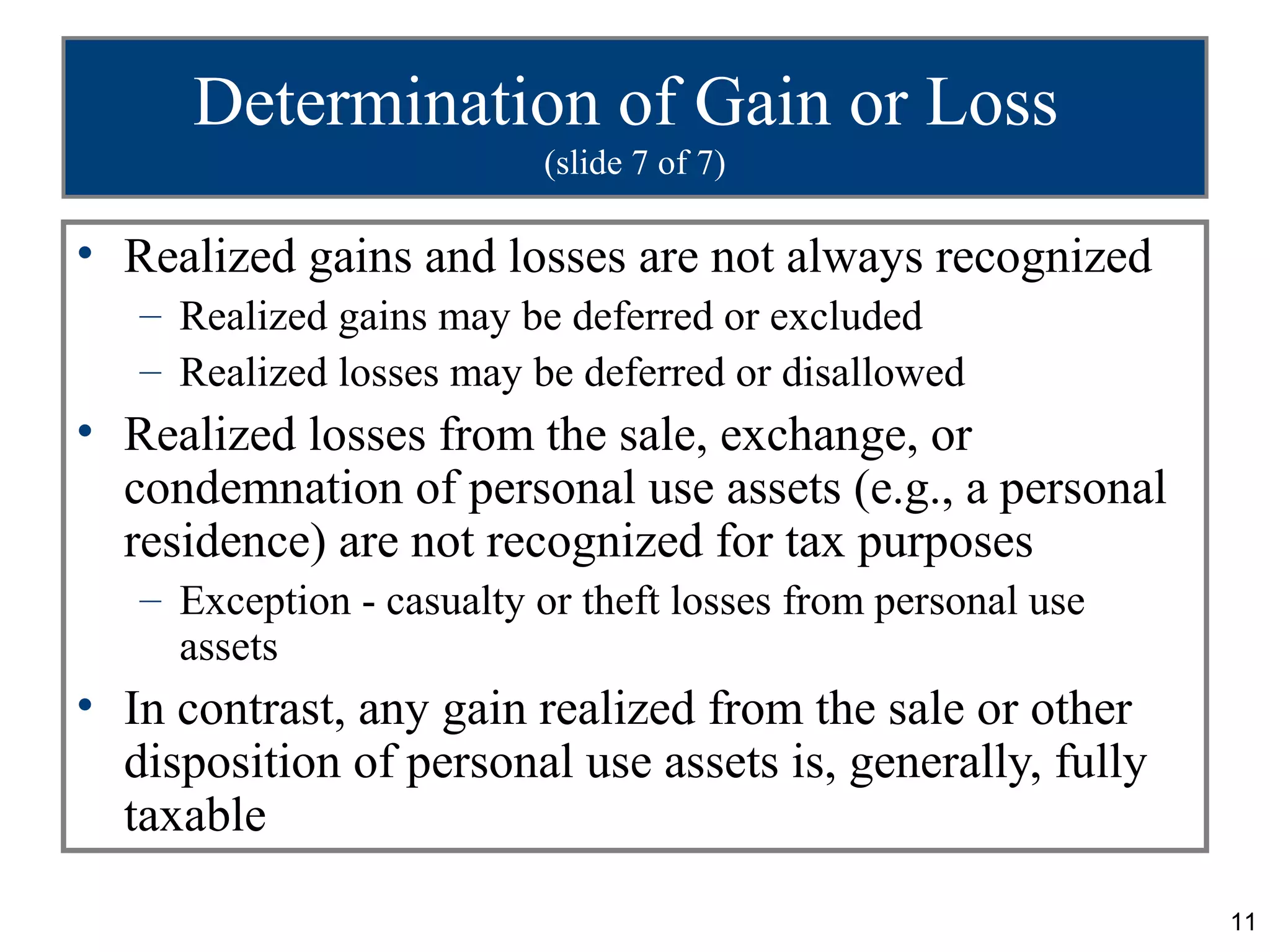 Determination of Gain or Loss
                          (slide 7 of 7)

• Realized gains and losses are not always recognized
   – Realized gains may be deferred or excluded
   – Realized losses may be deferred or disallowed
• Realized losses from the sale, exchange, or
  condemnation of personal use assets (e.g., a personal
  residence) are not recognized for tax purposes
   – Exception - casualty or theft losses from personal use
     assets
• In contrast, any gain realized from the sale or other
  disposition of personal use assets is, generally, fully
  taxable

                                                              11
 