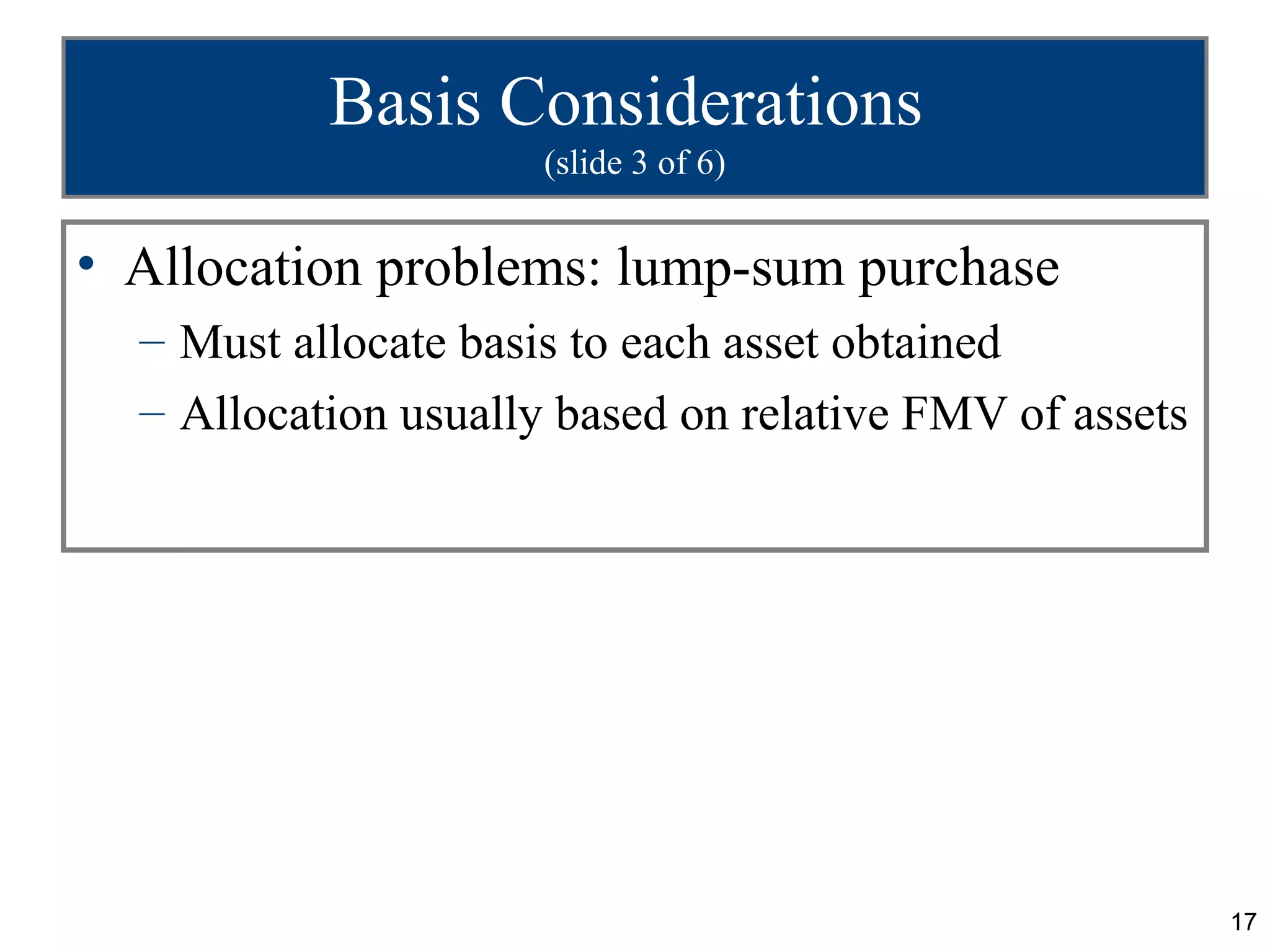 Basis Considerations
                      (slide 3 of 6)


• Allocation problems: lump-sum purchase
  – Must allocate basis to each asset obtained
  – Allocation usually based on relative FMV of assets




                                                         17
 
