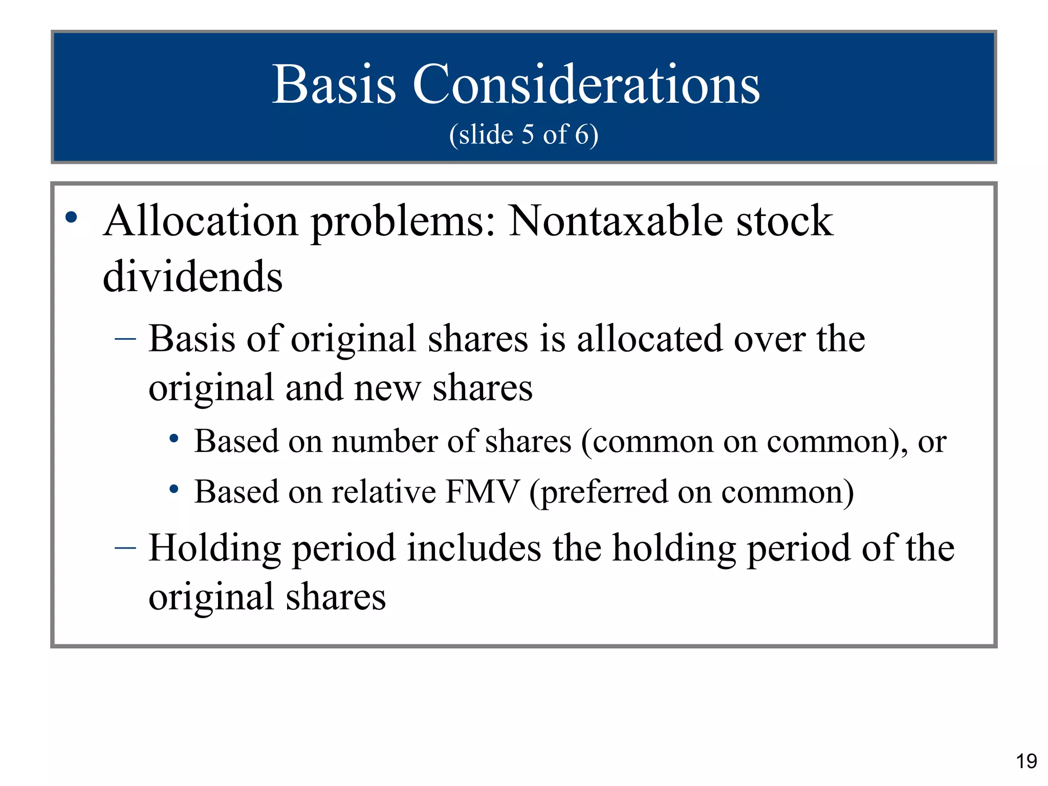 Basis Considerations
                       (slide 5 of 6)


• Allocation problems: Nontaxable stock
  dividends
  – Basis of original shares is allocated over the
    original and new shares
     • Based on number of shares (common on common), or
     • Based on relative FMV (preferred on common)
  – Holding period includes the holding period of the
    original shares


                                                          19
 
