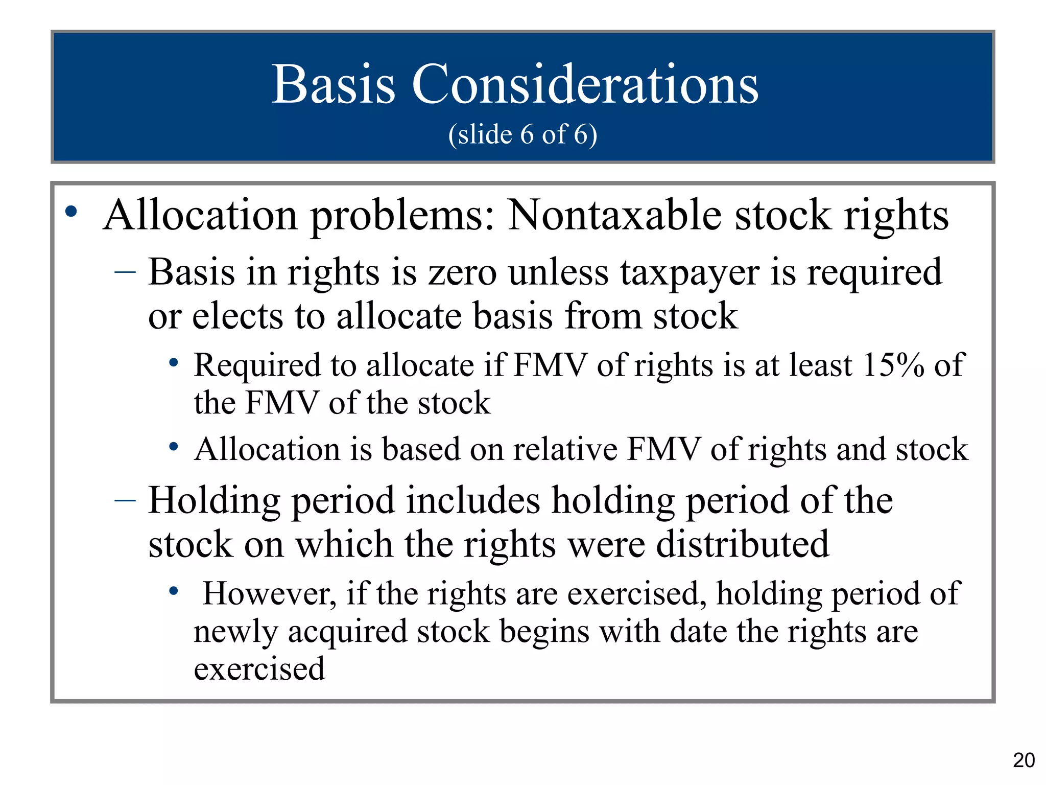 Basis Considerations
                         (slide 6 of 6)

• Allocation problems: Nontaxable stock rights
  – Basis in rights is zero unless taxpayer is required
    or elects to allocate basis from stock
     • Required to allocate if FMV of rights is at least 15% of
       the FMV of the stock
     • Allocation is based on relative FMV of rights and stock
  – Holding period includes holding period of the
    stock on which the rights were distributed
     • However, if the rights are exercised, holding period of
       newly acquired stock begins with date the rights are
       exercised

                                                                  20
 