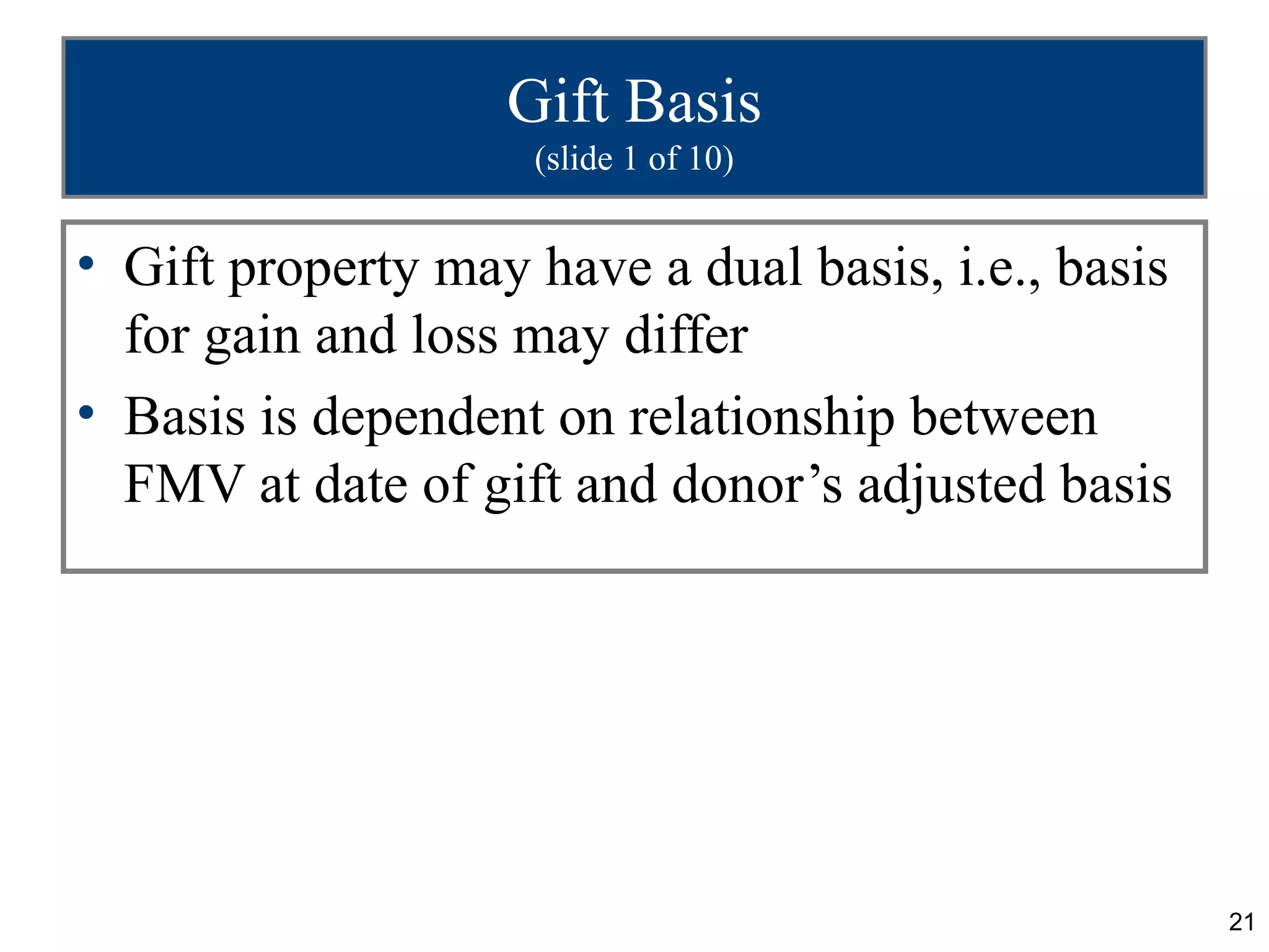 Gift Basis
                    (slide 1 of 10)


• Gift property may have a dual basis, i.e., basis
  for gain and loss may differ
• Basis is dependent on relationship between
  FMV at date of gift and donor’s adjusted basis




                                                     21
 