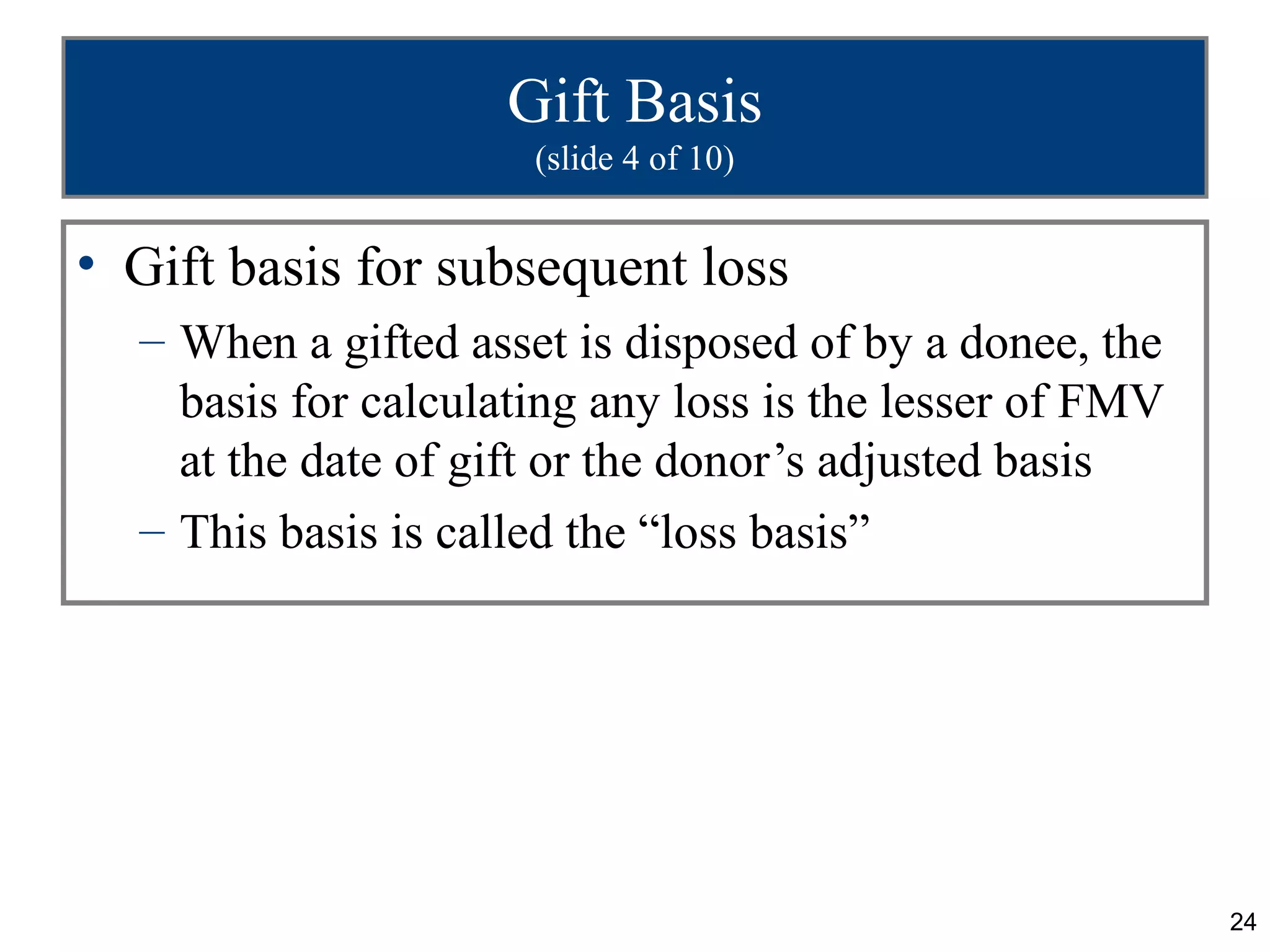 Gift Basis
                      (slide 4 of 10)


• Gift basis for subsequent loss
  – When a gifted asset is disposed of by a donee, the
    basis for calculating any loss is the lesser of FMV
    at the date of gift or the donor’s adjusted basis
  – This basis is called the “loss basis”




                                                          24
 