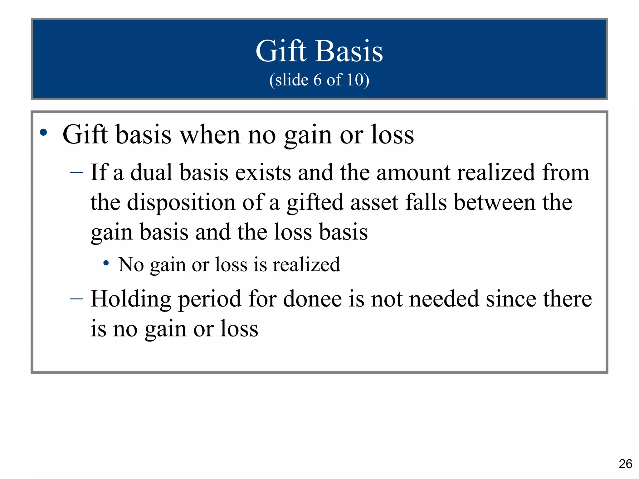 Gift Basis
                         (slide 6 of 10)


• Gift basis when no gain or loss
  – If a dual basis exists and the amount realized from
    the disposition of a gifted asset falls between the
    gain basis and the loss basis
     • No gain or loss is realized
  – Holding period for donee is not needed since there
    is no gain or loss




                                                          26
 