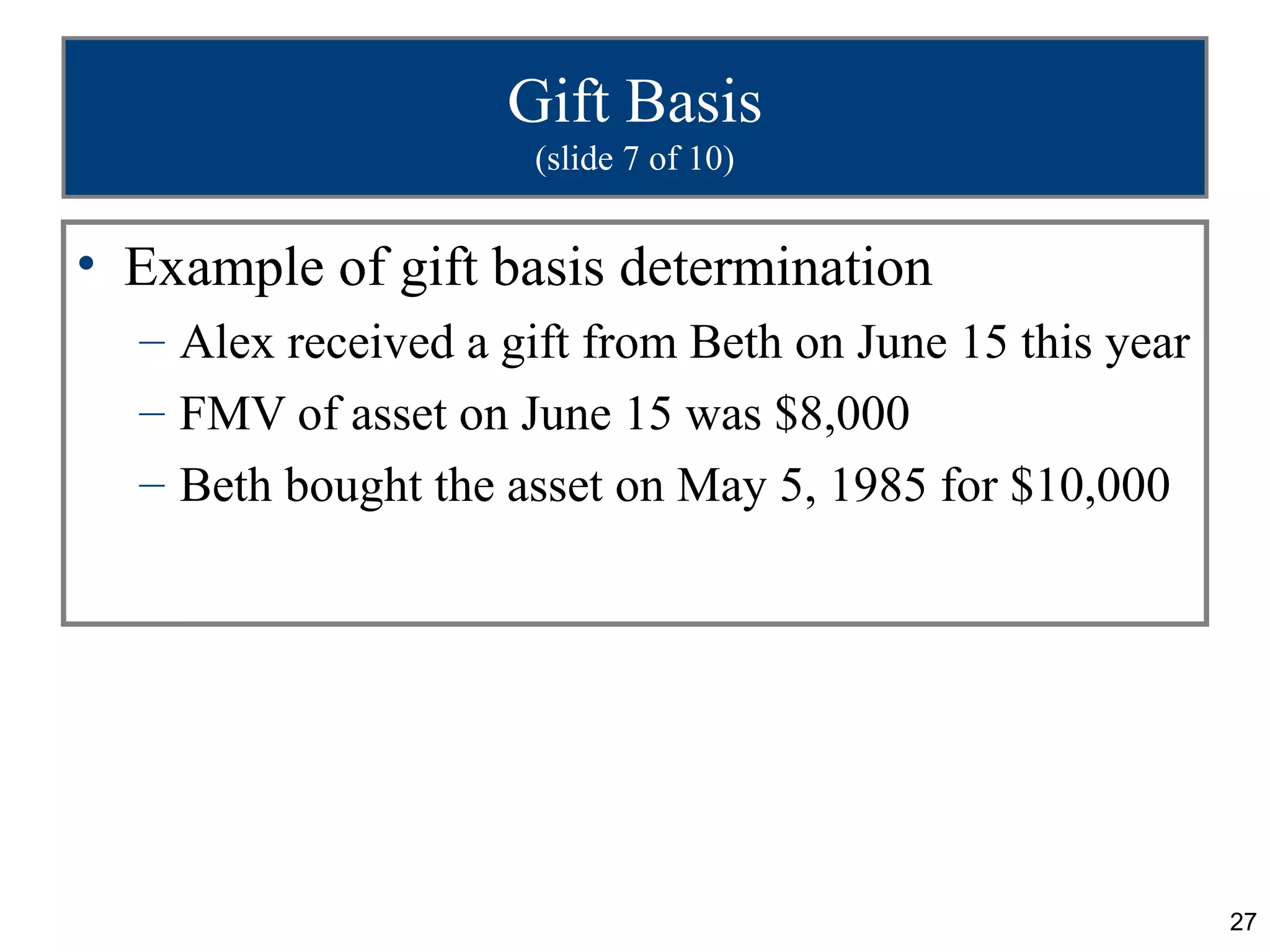 Gift Basis
                     (slide 7 of 10)


• Example of gift basis determination
  – Alex received a gift from Beth on June 15 this year
  – FMV of asset on June 15 was $8,000
  – Beth bought the asset on May 5, 1985 for $10,000




                                                          27
 