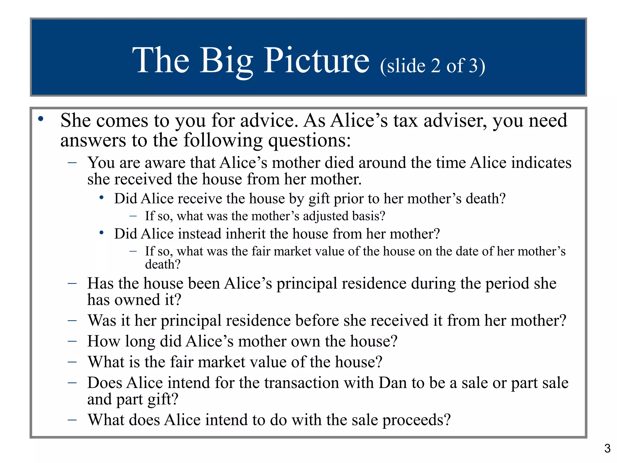 The Big Picture (slide 2 of 3)
• She comes to you for advice. As Alice’s tax adviser, you need
  answers to the following questions:
   – You are aware that Alice’s mother died around the time Alice indicates
     she received the house from her mother.
       • Did Alice receive the house by gift prior to her mother’s death?
            – If so, what was the mother’s adjusted basis?
       • Did Alice instead inherit the house from her mother?
            – If so, what was the fair market value of the house on the date of her mother’s
              death?
   – Has the house been Alice’s principal residence during the period she
     has owned it?
   – Was it her principal residence before she received it from her mother?
   – How long did Alice’s mother own the house?
   – What is the fair market value of the house?
   – Does Alice intend for the transaction with Dan to be a sale or part sale
     and part gift?
   – What does Alice intend to do with the sale proceeds?
                                                                                               3
 