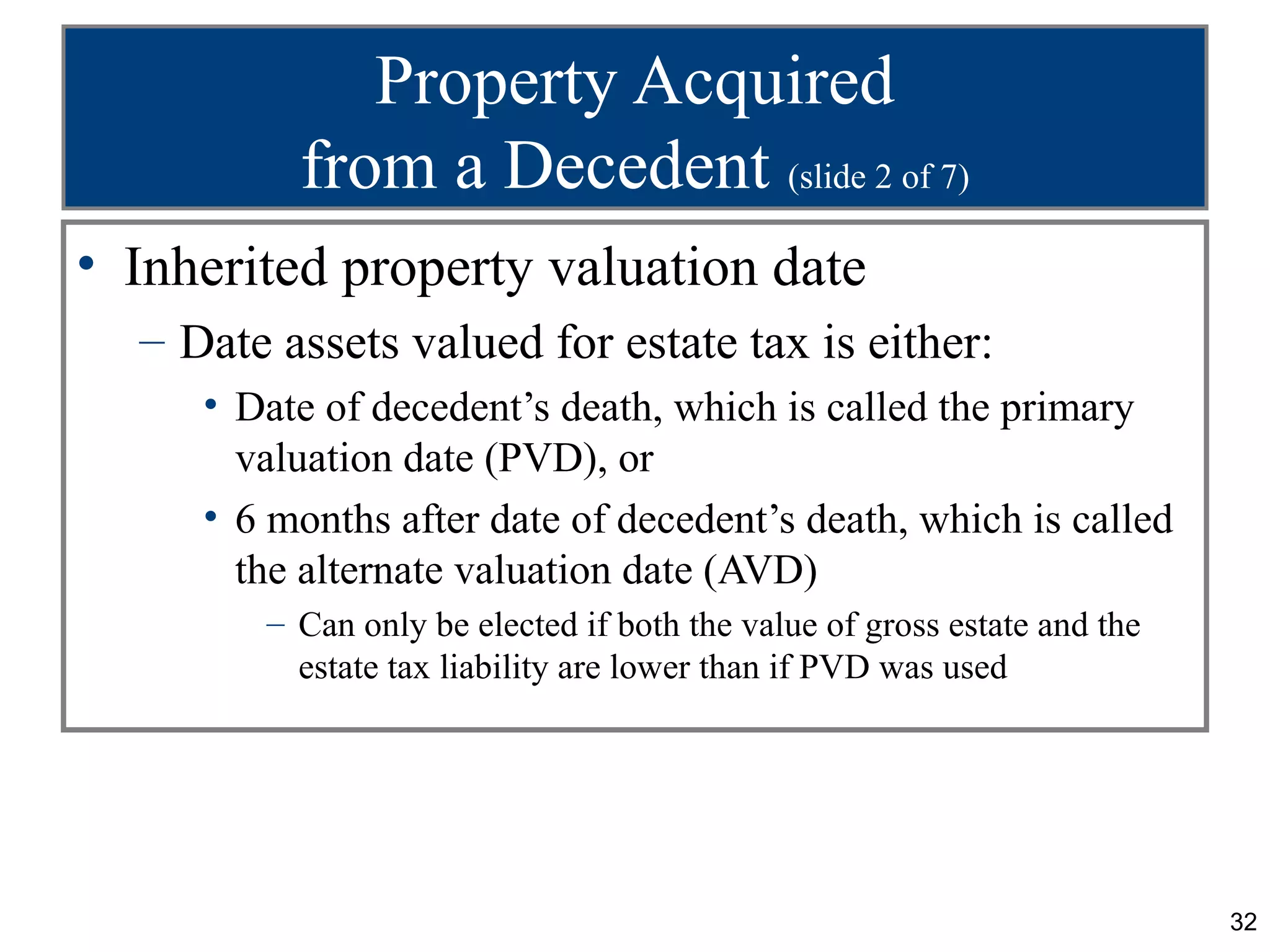 Property Acquired
          from a Decedent (slide 2 of 7)
• Inherited property valuation date
  – Date assets valued for estate tax is either:
     • Date of decedent’s death, which is called the primary
       valuation date (PVD), or
     • 6 months after date of decedent’s death, which is called
       the alternate valuation date (AVD)
        – Can only be elected if both the value of gross estate and the
          estate tax liability are lower than if PVD was used




                                                                          32
 