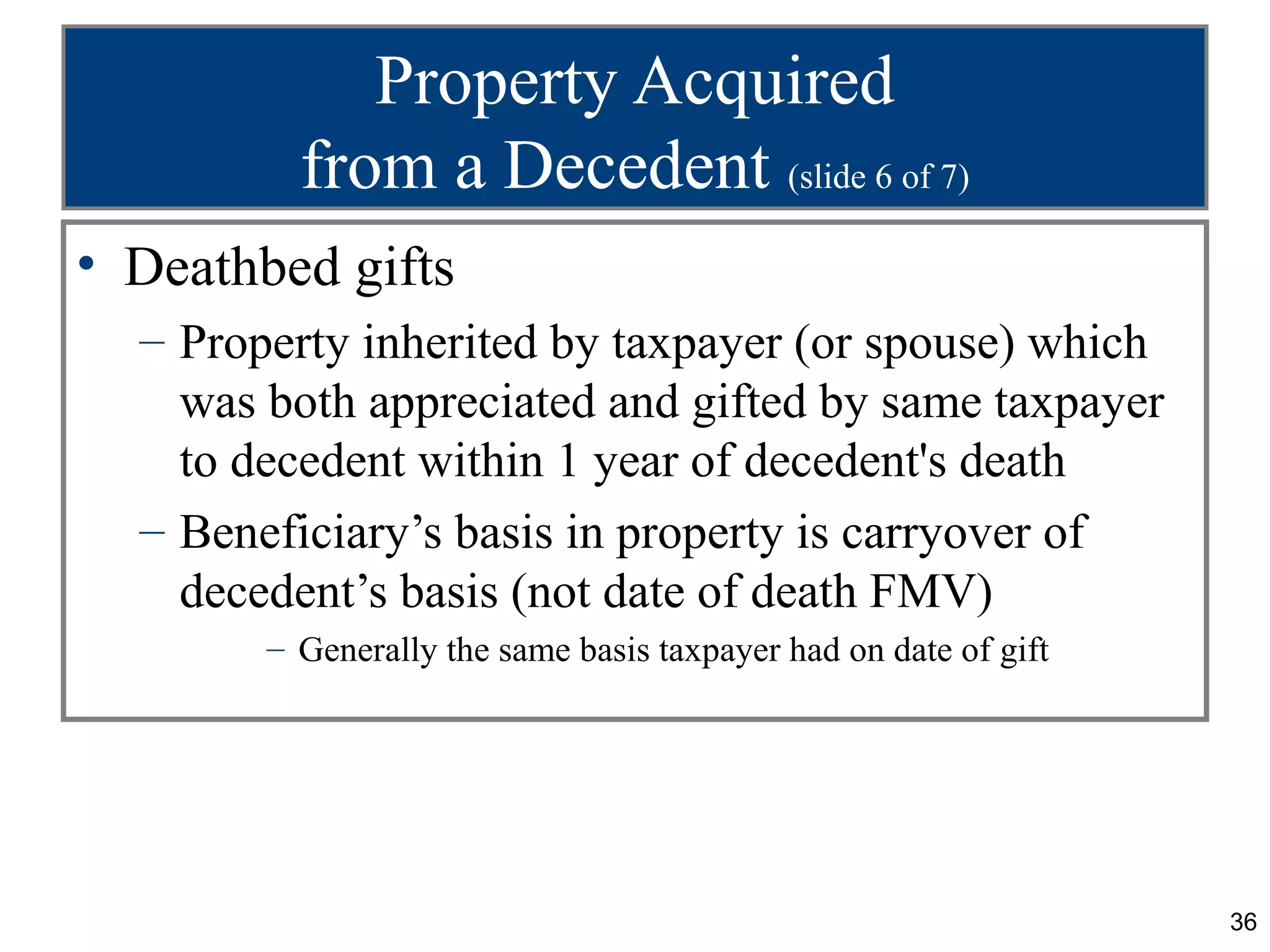 Property Acquired
          from a Decedent (slide 6 of 7)
• Deathbed gifts
  – Property inherited by taxpayer (or spouse) which
    was both appreciated and gifted by same taxpayer
    to decedent within 1 year of decedent's death
  – Beneficiary’s basis in property is carryover of
    decedent’s basis (not date of death FMV)
        – Generally the same basis taxpayer had on date of gift




                                                                  36
 