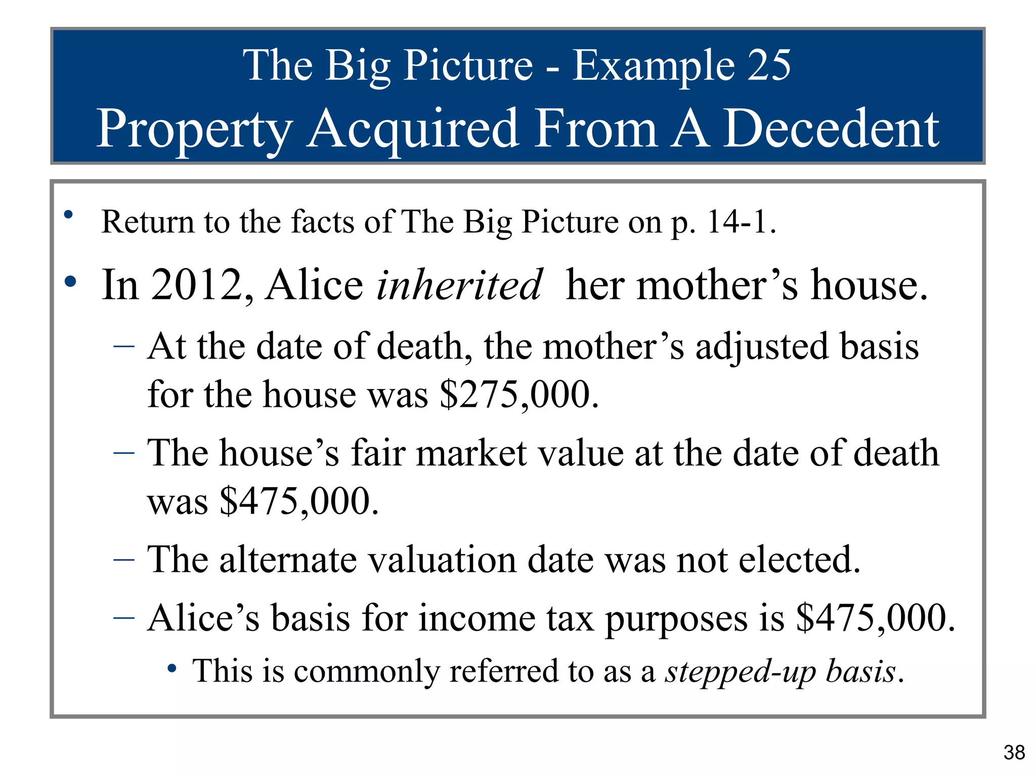 The Big Picture - Example 25
  Property Acquired From A Decedent
• Return to the facts of The Big Picture on p. 14-1.

• In 2012, Alice inherited her mother’s house.
   – At the date of death, the mother’s adjusted basis
     for the house was $275,000.
   – The house’s fair market value at the date of death
     was $475,000.
   – The alternate valuation date was not elected.
   – Alice’s basis for income tax purposes is $475,000.
       • This is commonly referred to as a stepped-up basis.

                                                               38
 