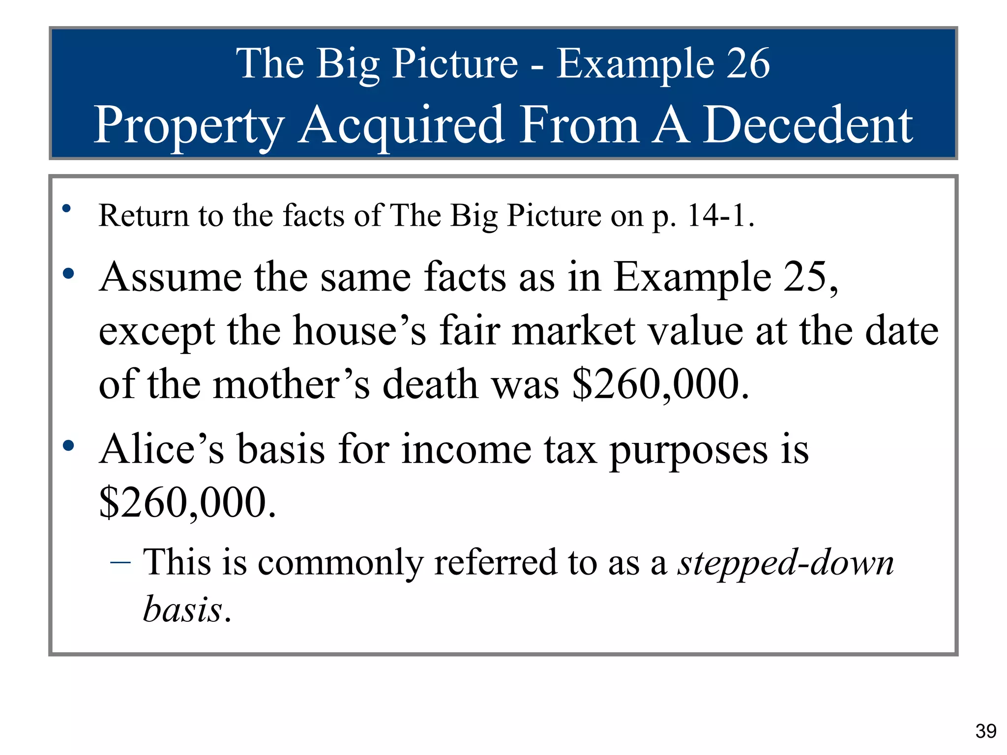 The Big Picture - Example 26
  Property Acquired From A Decedent
• Return to the facts of The Big Picture on p. 14-1.

• Assume the same facts as in Example 25,
  except the house’s fair market value at the date
  of the mother’s death was $260,000.
• Alice’s basis for income tax purposes is
  $260,000.
   – This is commonly referred to as a stepped-down
     basis.

                                                       39
 