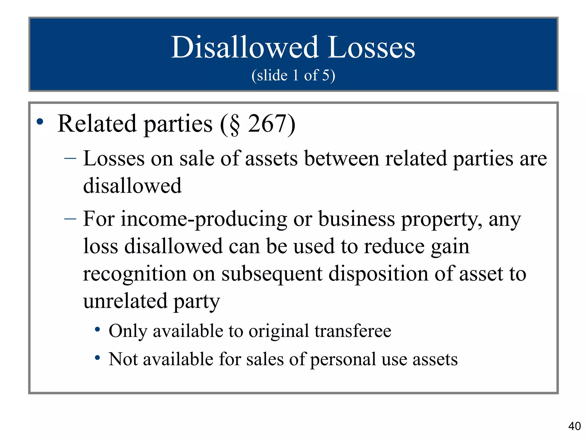 Disallowed Losses
                         (slide 1 of 5)


• Related parties (§ 267)
  – Losses on sale of assets between related parties are
    disallowed
  – For income-producing or business property, any
    loss disallowed can be used to reduce gain
    recognition on subsequent disposition of asset to
    unrelated party
     • Only available to original transferee
     • Not available for sales of personal use assets


                                                           40
 