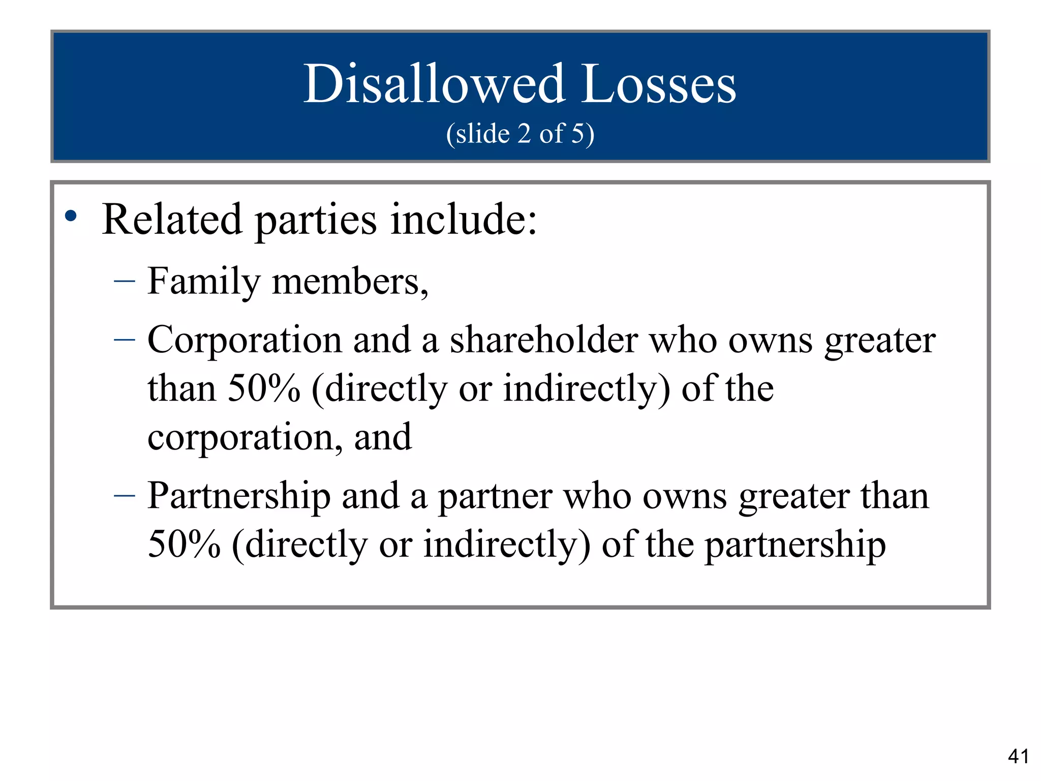 Disallowed Losses
                     (slide 2 of 5)


• Related parties include:
  – Family members,
  – Corporation and a shareholder who owns greater
    than 50% (directly or indirectly) of the
    corporation, and
  – Partnership and a partner who owns greater than
    50% (directly or indirectly) of the partnership




                                                      41
 