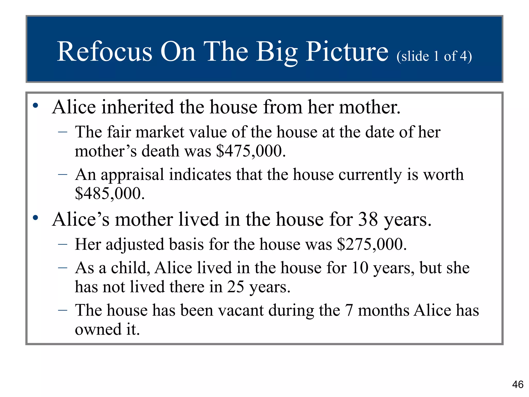 Refocus On The Big Picture (slide 1 of 4)
• Alice inherited the house from her mother.
   – The fair market value of the house at the date of her
     mother’s death was $475,000.
   – An appraisal indicates that the house currently is worth
     $485,000.
• Alice’s mother lived in the house for 38 years.
   – Her adjusted basis for the house was $275,000.
   – As a child, Alice lived in the house for 10 years, but she
     has not lived there in 25 years.
   – The house has been vacant during the 7 months Alice has
     owned it.


                                                                  46
 