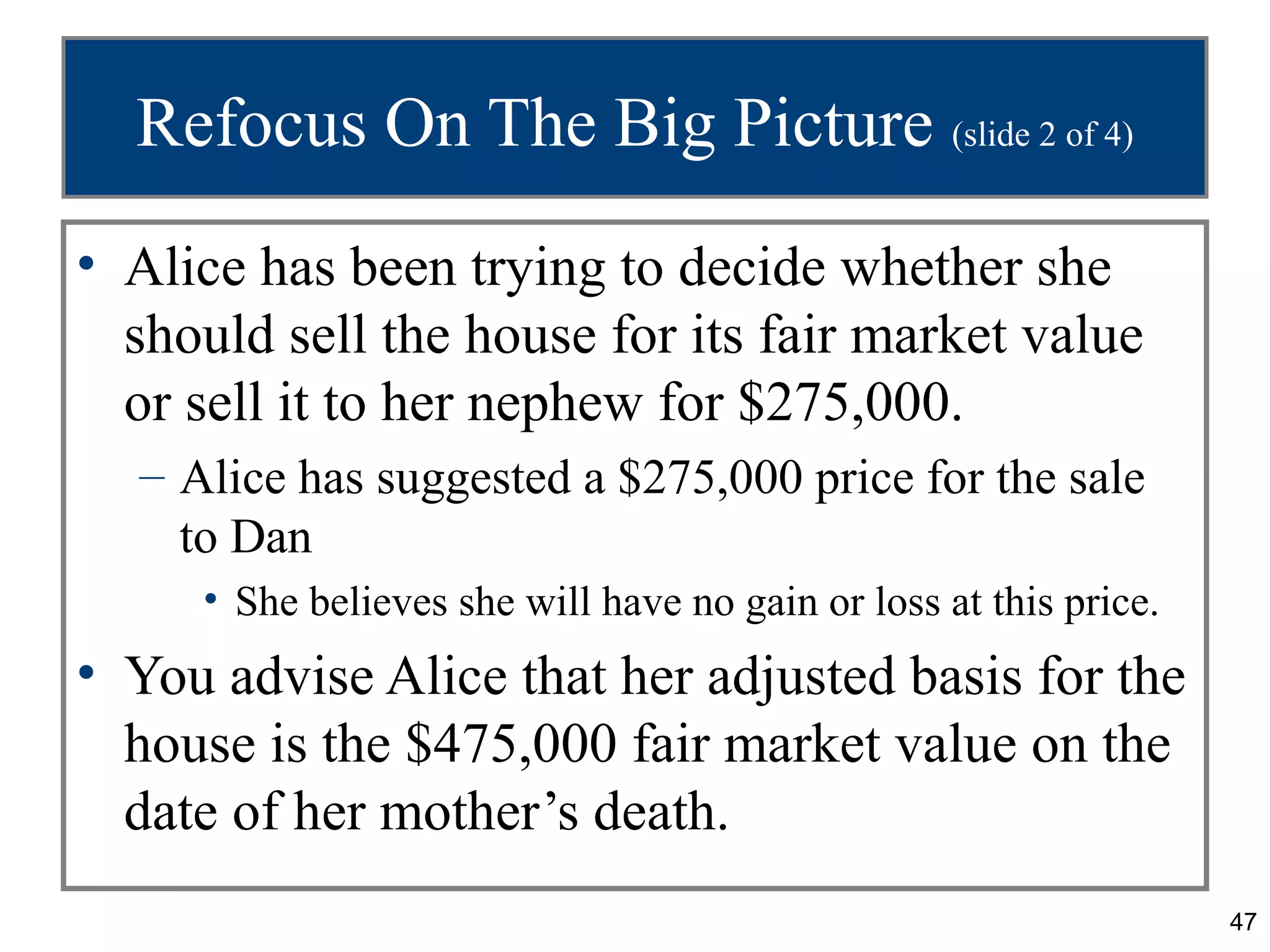 Refocus On The Big Picture (slide 2 of 4)
• Alice has been trying to decide whether she
  should sell the house for its fair market value
  or sell it to her nephew for $275,000.
  – Alice has suggested a $275,000 price for the sale
    to Dan
     • She believes she will have no gain or loss at this price.
• You advise Alice that her adjusted basis for the
  house is the $475,000 fair market value on the
  date of her mother’s death.
                                                                   47
 