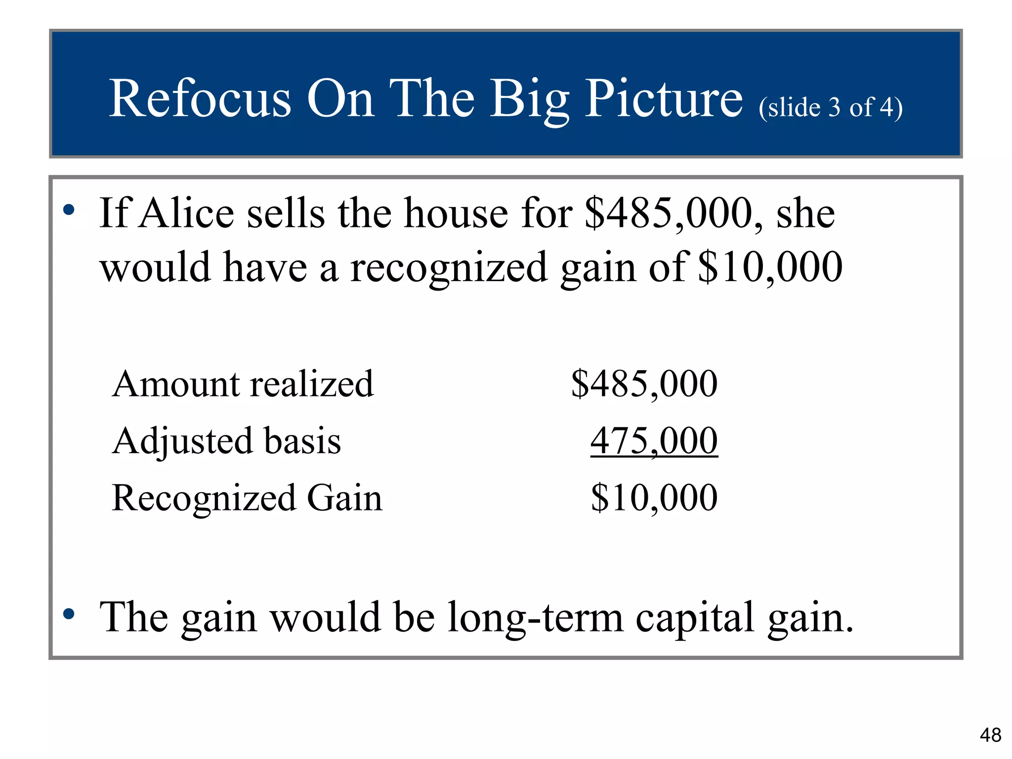 Refocus On The Big Picture (slide 3 of 4)
• If Alice sells the house for $485,000, she
  would have a recognized gain of $10,000

  Amount realized           $485,000
  Adjusted basis             475,000
  Recognized Gain            $10,000


• The gain would be long-term capital gain.

                                               48
 