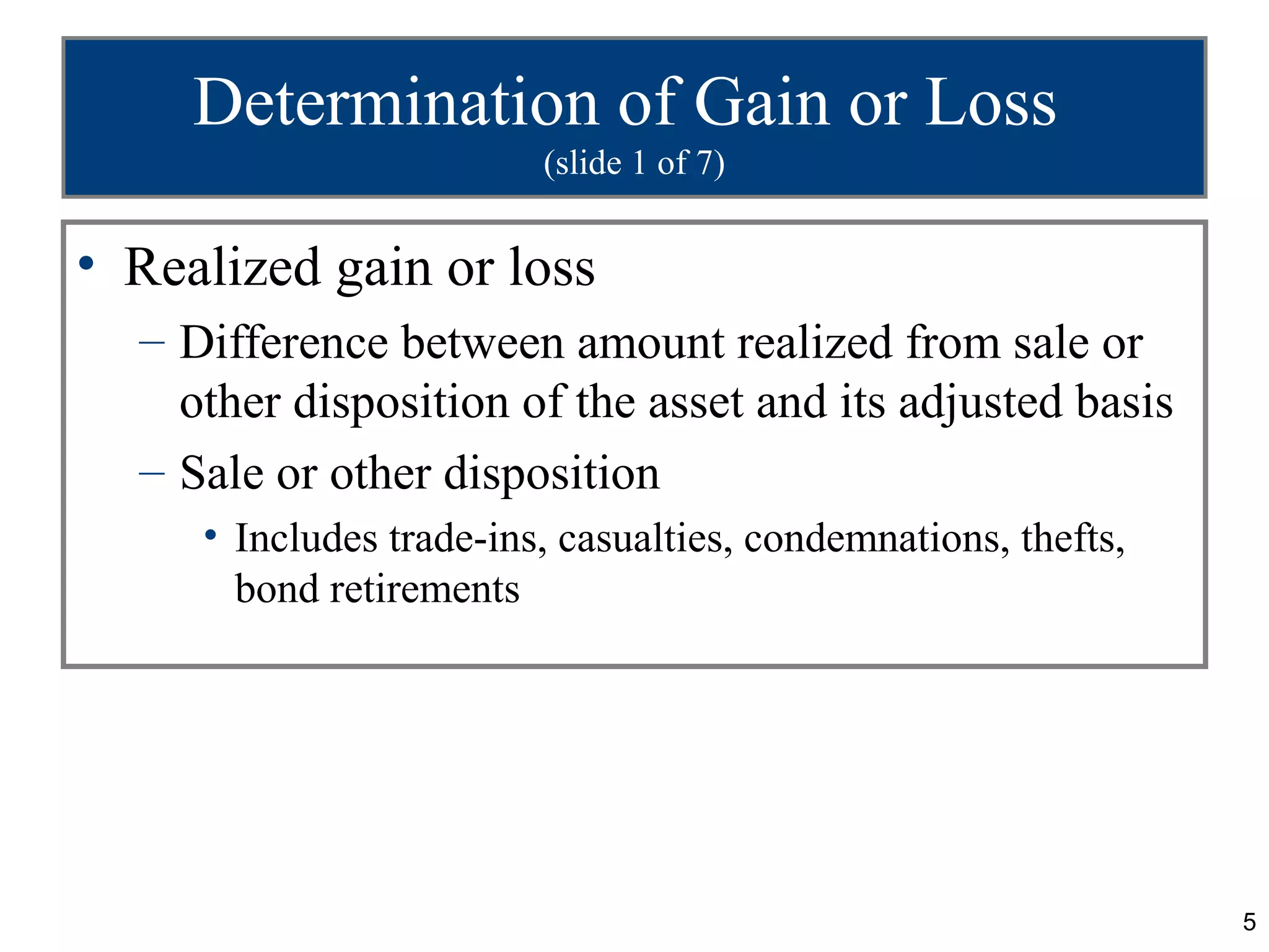 Determination of Gain or Loss
                         (slide 1 of 7)


• Realized gain or loss
  – Difference between amount realized from sale or
    other disposition of the asset and its adjusted basis
  – Sale or other disposition
     • Includes trade-ins, casualties, condemnations, thefts,
       bond retirements




                                                                5
 