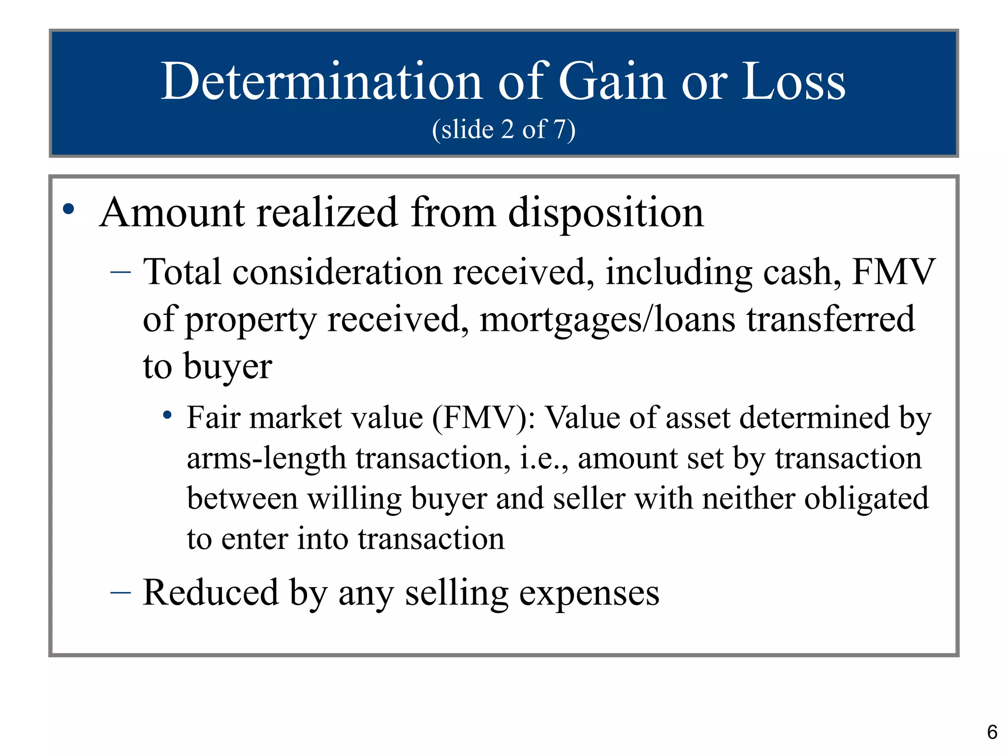 Determination of Gain or Loss
                         (slide 2 of 7)


• Amount realized from disposition
  – Total consideration received, including cash, FMV
    of property received, mortgages/loans transferred
    to buyer
     • Fair market value (FMV): Value of asset determined by
       arms-length transaction, i.e., amount set by transaction
       between willing buyer and seller with neither obligated
       to enter into transaction
  – Reduced by any selling expenses


                                                                  6
 