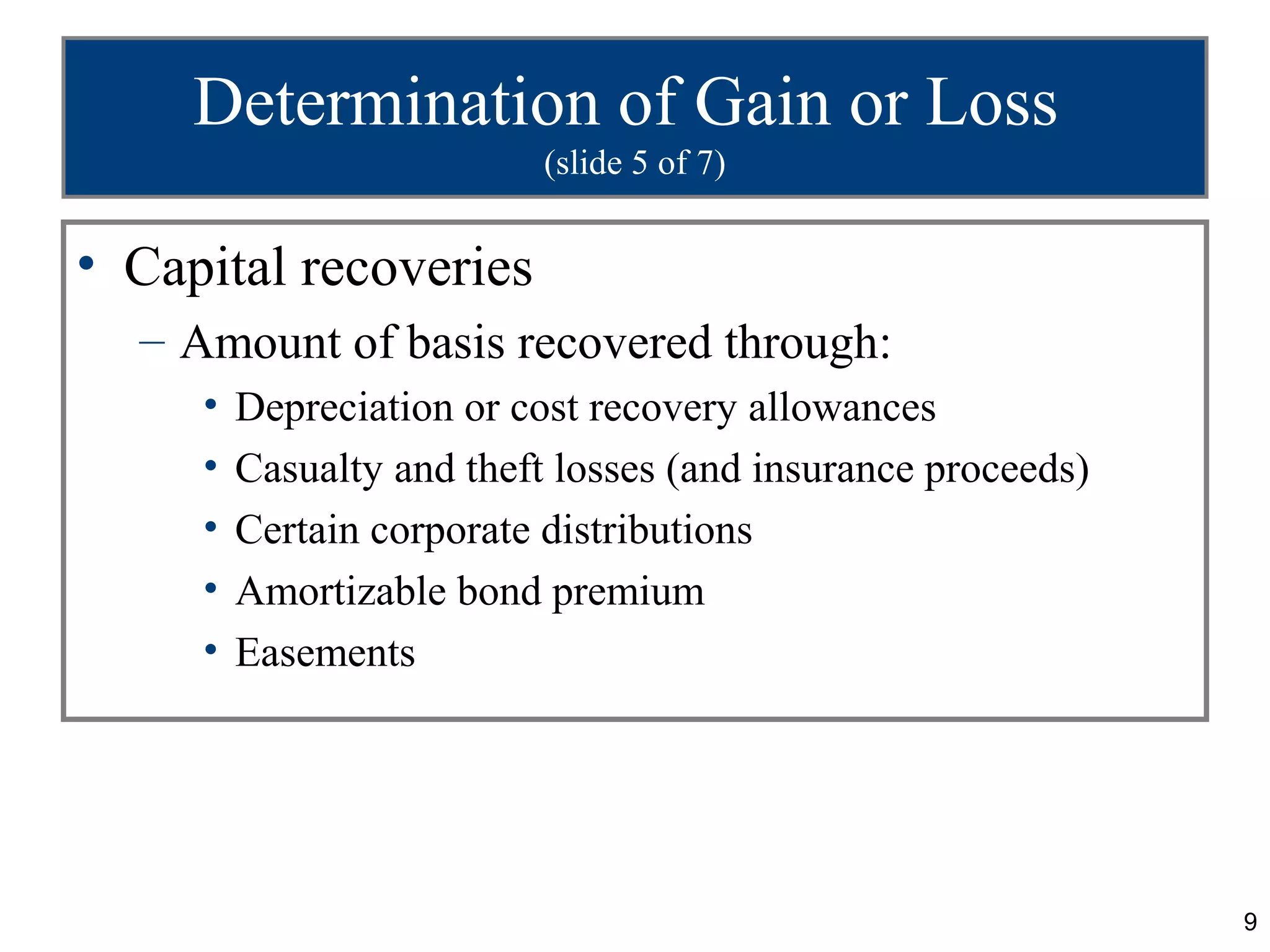 Determination of Gain or Loss
                           (slide 5 of 7)


• Capital recoveries
  – Amount of basis recovered through:
     •   Depreciation or cost recovery allowances
     •   Casualty and theft losses (and insurance proceeds)
     •   Certain corporate distributions
     •   Amortizable bond premium
     •   Easements




                                                              9
 