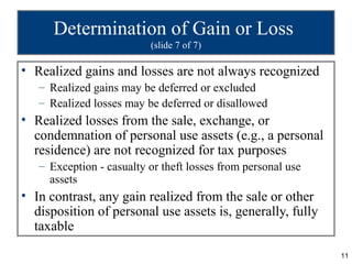 Determination of Gain or Loss
                          (slide 7 of 7)

• Realized gains and losses are not always recognized
   – Realized gains may be deferred or excluded
   – Realized losses may be deferred or disallowed
• Realized losses from the sale, exchange, or
  condemnation of personal use assets (e.g., a personal
  residence) are not recognized for tax purposes
   – Exception - casualty or theft losses from personal use
     assets
• In contrast, any gain realized from the sale or other
  disposition of personal use assets is, generally, fully
  taxable

                                                              11
 