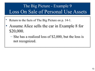 The Big Picture - Example 9
  Loss On Sale of Personal Use Assets
• Return to the facts of The Big Picture on p. 14-1.

• Assume Alice sells the car in Example 8 for
  $20,000.
   – She has a realized loss of $2,000, but the loss is
     not recognized.




                                                          13
 