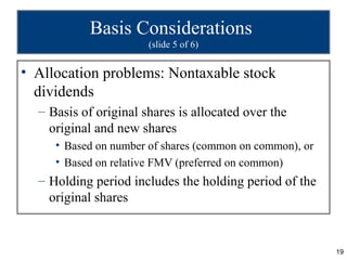 Basis Considerations
                       (slide 5 of 6)


• Allocation problems: Nontaxable stock
  dividends
  – Basis of original shares is allocated over the
    original and new shares
     • Based on number of shares (common on common), or
     • Based on relative FMV (preferred on common)
  – Holding period includes the holding period of the
    original shares


                                                          19
 
