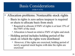 Basis Considerations
                         (slide 6 of 6)

• Allocation problems: Nontaxable stock rights
  – Basis in rights is zero unless taxpayer is required
    or elects to allocate basis from stock
     • Required to allocate if FMV of rights is at least 15% of
       the FMV of the stock
     • Allocation is based on relative FMV of rights and stock
  – Holding period includes holding period of the
    stock on which the rights were distributed
     • However, if the rights are exercised, holding period of
       newly acquired stock begins with date the rights are
       exercised

                                                                  20
 