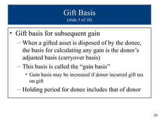 Gift Basis
                        (slide 3 of 10)


• Gift basis for subsequent gain
  – When a gifted asset is disposed of by the donee,
    the basis for calculating any gain is the donor’s
    adjusted basis (carryover basis)
  – This basis is called the “gain basis”
     • Gain basis may be increased if donor incurred gift tax
       on gift
  – Holding period for donee includes that of donor



                                                                23
 