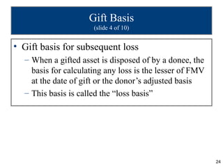 Gift Basis
                      (slide 4 of 10)


• Gift basis for subsequent loss
  – When a gifted asset is disposed of by a donee, the
    basis for calculating any loss is the lesser of FMV
    at the date of gift or the donor’s adjusted basis
  – This basis is called the “loss basis”




                                                          24
 
