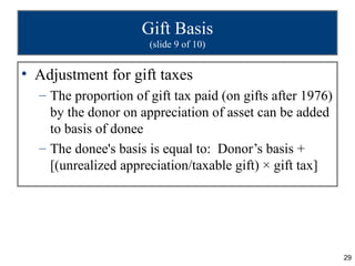 Gift Basis
                      (slide 9 of 10)


• Adjustment for gift taxes
  – The proportion of gift tax paid (on gifts after 1976)
    by the donor on appreciation of asset can be added
    to basis of donee
  – The donee's basis is equal to: Donor’s basis +
    [(unrealized appreciation/taxable gift) × gift tax]




                                                            29
 