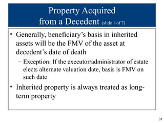 Property Acquired
          from a Decedent (slide 1 of 7)
• Generally, beneficiary’s basis in inherited
  assets will be the FMV of the asset at
  decedent’s date of death
  – Exception: If the executor/administrator of estate
    elects alternate valuation date, basis is FMV on
    such date
• Inherited property is always treated as long-
  term property


                                                         31
 