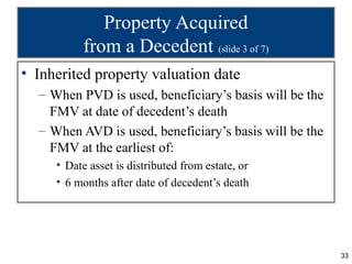 Property Acquired
          from a Decedent (slide 3 of 7)
• Inherited property valuation date
  – When PVD is used, beneficiary’s basis will be the
    FMV at date of decedent’s death
  – When AVD is used, beneficiary’s basis will be the
    FMV at the earliest of:
     • Date asset is distributed from estate, or
     • 6 months after date of decedent’s death




                                                        33
 