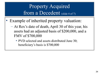 Property Acquired
          from a Decedent (slide 4 of 7)
• Example of inherited property valuation:
  – At Rex’s date of death, April 30 of this year, his
    assets had an adjusted basis of $200,000, and a
    FMV of $700,000
     • PVD selected and assets distributed June 30;
       beneficiary’s basis is $700,000




                                                         34
 