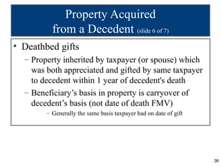 Property Acquired
          from a Decedent (slide 6 of 7)
• Deathbed gifts
  – Property inherited by taxpayer (or spouse) which
    was both appreciated and gifted by same taxpayer
    to decedent within 1 year of decedent's death
  – Beneficiary’s basis in property is carryover of
    decedent’s basis (not date of death FMV)
        – Generally the same basis taxpayer had on date of gift




                                                                  36
 